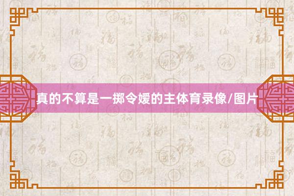 真的不算是一掷令嫒的主体育录像/图片