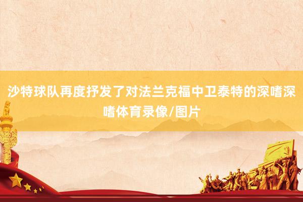 沙特球队再度抒发了对法兰克福中卫泰特的深嗜深嗜体育录像/图片