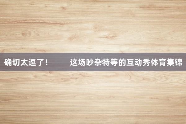 确切太逗了！        这场吵杂特等的互动秀体育集锦