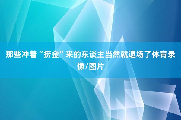 那些冲着“捞金”来的东谈主当然就退场了体育录像/图片