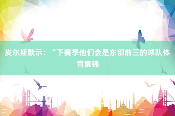 皮尔斯默示：“下赛季他们会是东部前三的球队体育集锦