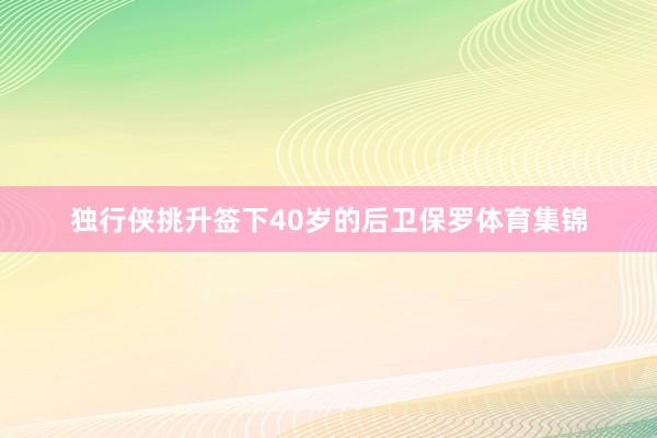 独行侠挑升签下40岁的后卫保罗体育集锦