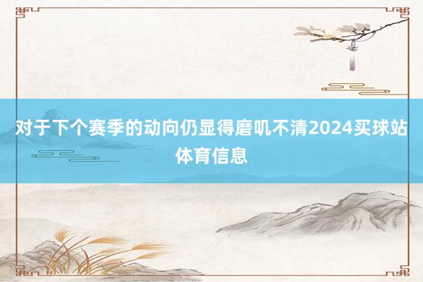 对于下个赛季的动向仍显得磨叽不清2024买球站体育信息