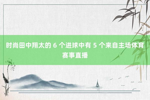 时尚田中翔太的 6 个进球中有 5 个来自主场体育赛事直播