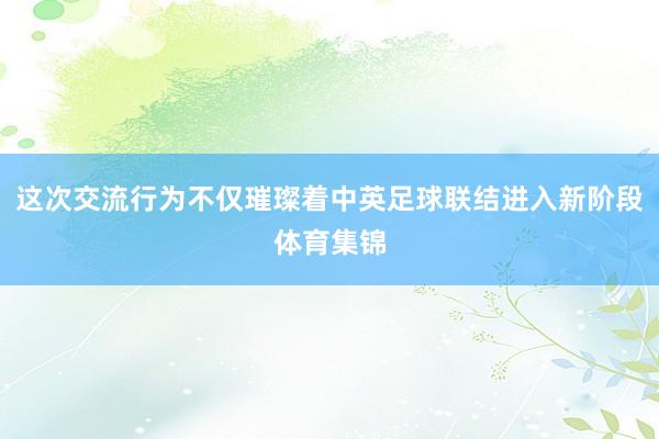 这次交流行为不仅璀璨着中英足球联结进入新阶段体育集锦