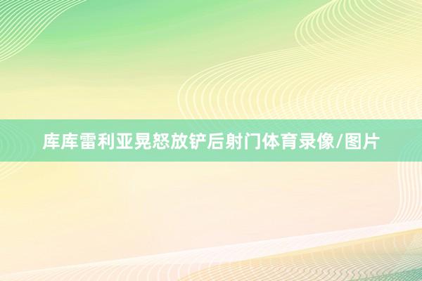 库库雷利亚晃怒放铲后射门体育录像/图片