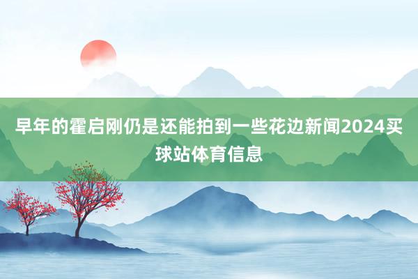早年的霍启刚仍是还能拍到一些花边新闻2024买球站体育信息