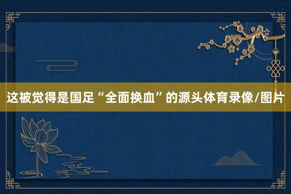 这被觉得是国足“全面换血”的源头体育录像/图片