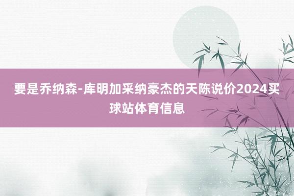 要是乔纳森-库明加采纳豪杰的天陈说价2024买球站体育信息