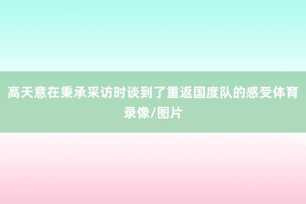高天意在秉承采访时谈到了重返国度队的感受体育录像/图片