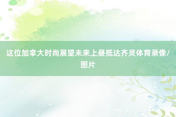 这位加拿大时尚展望未来上昼抵达齐灵体育录像/图片
