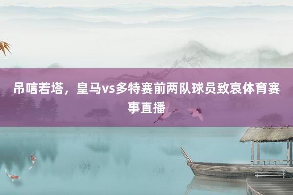 吊唁若塔，皇马vs多特赛前两队球员致哀体育赛事直播