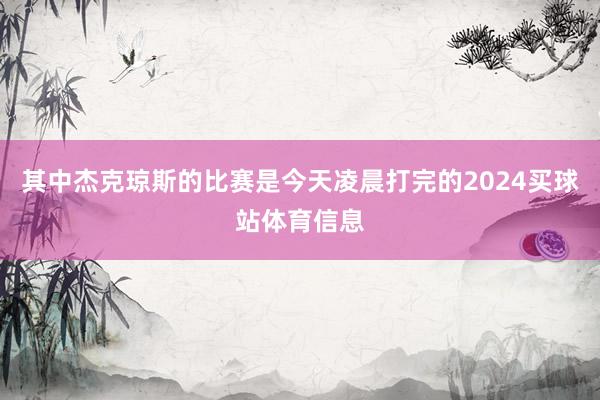 其中杰克琼斯的比赛是今天凌晨打完的2024买球站体育信息
