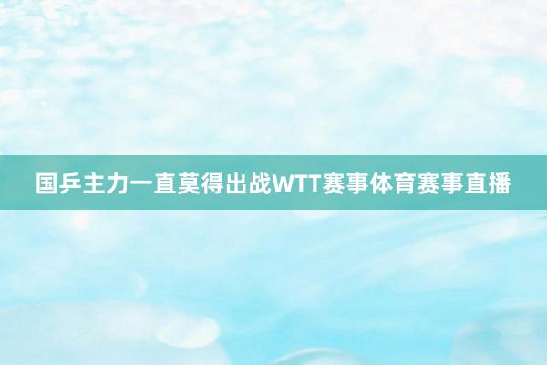 国乒主力一直莫得出战WTT赛事体育赛事直播
