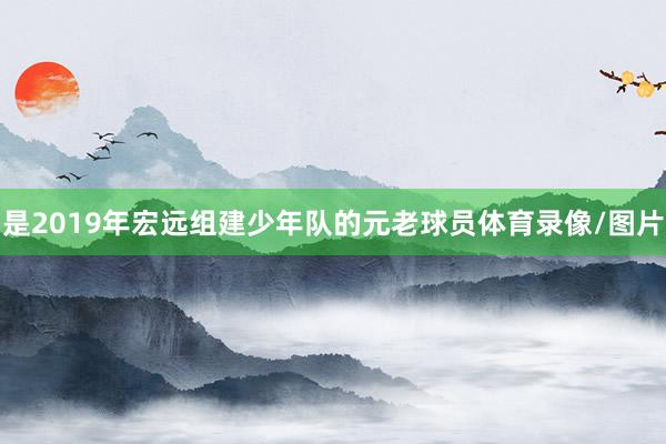 是2019年宏远组建少年队的元老球员体育录像/图片