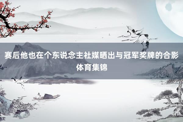 赛后他也在个东说念主社媒晒出与冠军奖牌的合影体育集锦