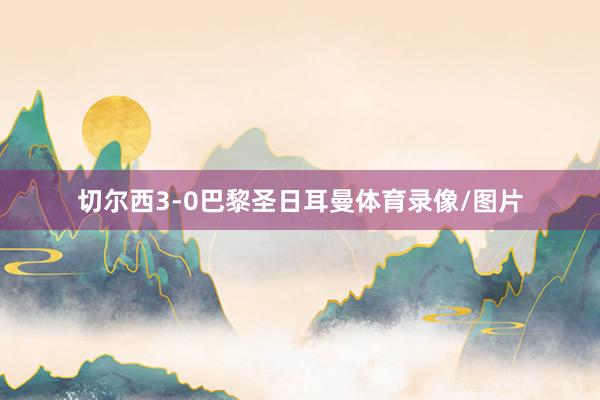 切尔西3-0巴黎圣日耳曼体育录像/图片