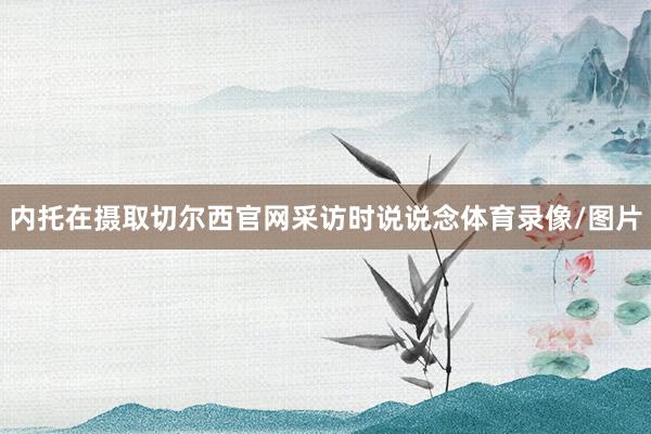内托在摄取切尔西官网采访时说说念体育录像/图片