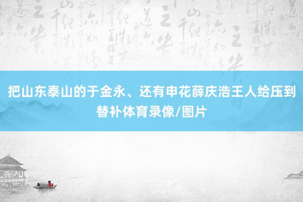 把山东泰山的于金永、还有申花薛庆浩王人给压到替补体育录像/图片