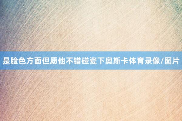 是脸色方面但愿他不错碰瓷下奥斯卡体育录像/图片
