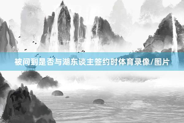 被问到是否与湖东谈主签约时体育录像/图片