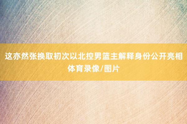 这亦然张换取初次以北控男篮主解释身份公开亮相体育录像/图片