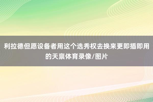 利拉德但愿设备者用这个选秀权去换来更即插即用的天禀体育录像/图片