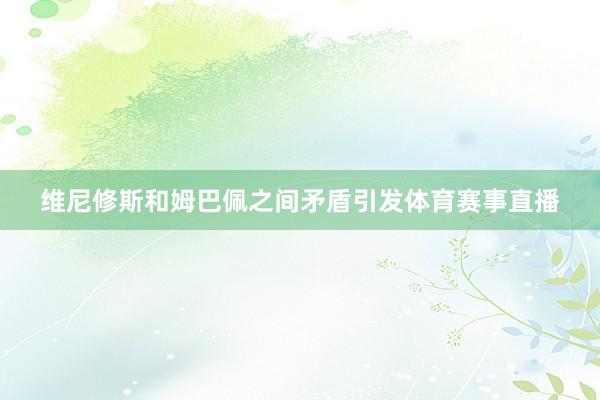 维尼修斯和姆巴佩之间矛盾引发体育赛事直播