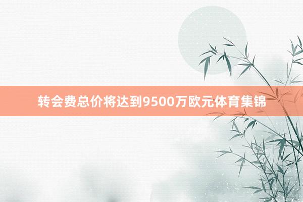 转会费总价将达到9500万欧元体育集锦