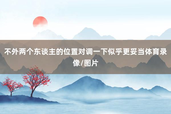 不外两个东谈主的位置对调一下似乎更妥当体育录像/图片