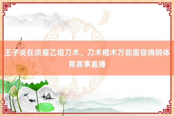 王子炎在须眉乙组刀术、刀术棍术万能面容摘铜体育赛事直播