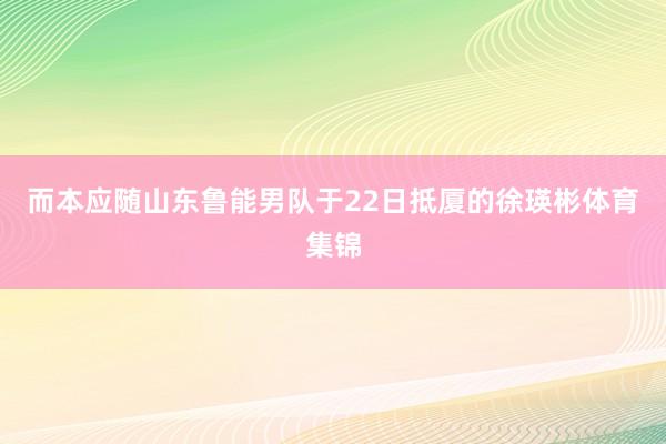 而本应随山东鲁能男队于22日抵厦的徐瑛彬体育集锦