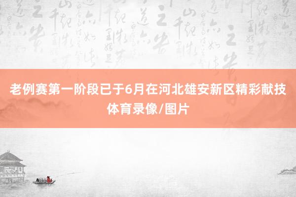 老例赛第一阶段已于6月在河北雄安新区精彩献技体育录像/图片