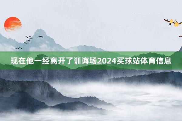 现在他一经离开了训诲场2024买球站体育信息