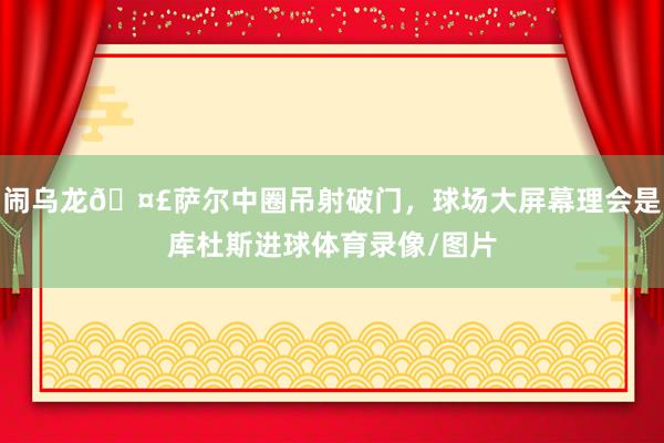 闹乌龙🤣萨尔中圈吊射破门，球场大屏幕理会是库杜斯进球体育录像/图片