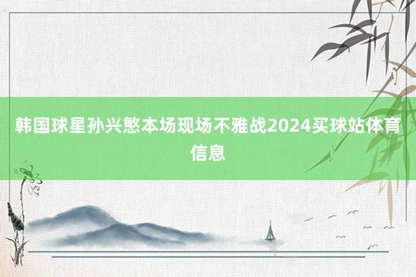 韩国球星孙兴慜本场现场不雅战2024买球站体育信息