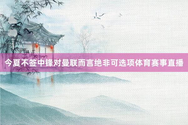 今夏不签中锋对曼联而言绝非可选项体育赛事直播