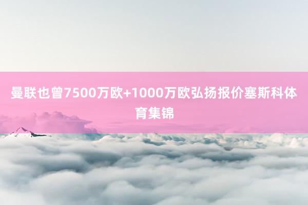 曼联也曾7500万欧+1000万欧弘扬报价塞斯科体育集锦