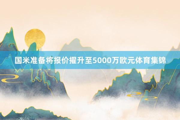 国米准备将报价擢升至5000万欧元体育集锦
