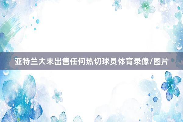 亚特兰大未出售任何热切球员体育录像/图片