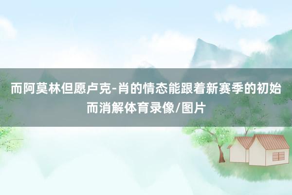 而阿莫林但愿卢克-肖的情态能跟着新赛季的初始而消解体育录像/图片