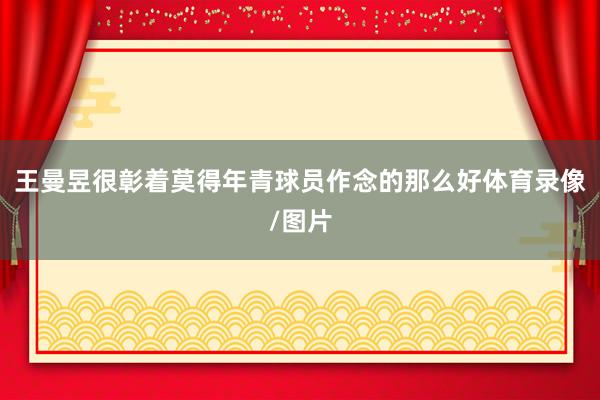 王曼昱很彰着莫得年青球员作念的那么好体育录像/图片