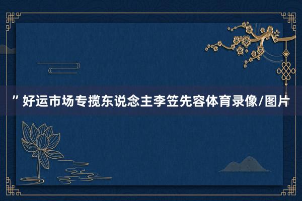 ”好运市场专揽东说念主李笠先容体育录像/图片