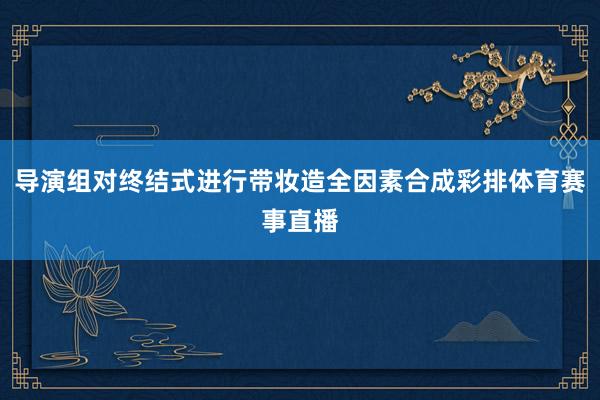 导演组对终结式进行带妆造全因素合成彩排体育赛事直播