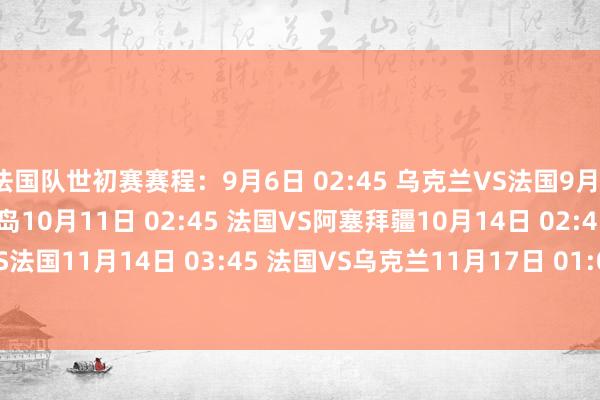 法国队世初赛赛程：9月6日 02:45 乌克兰VS法国9月10日 02:45 法国VS冰岛10月11日 02:45 法国VS阿塞拜疆10月14日 02:45 冰岛VS法国11月14日 03:45 法国VS乌克兰11月17日 01:00 阿塞拜疆VS法国    体育录像/图片