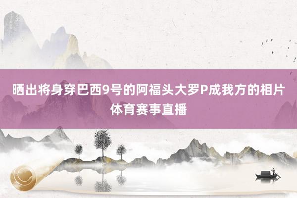 晒出将身穿巴西9号的阿福头大罗P成我方的相片体育赛事直播