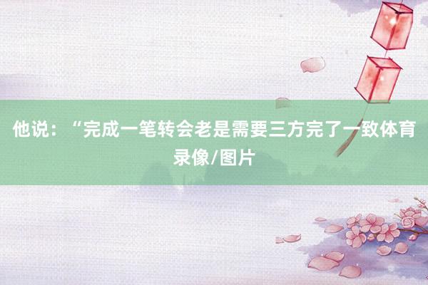 他说：“完成一笔转会老是需要三方完了一致体育录像/图片