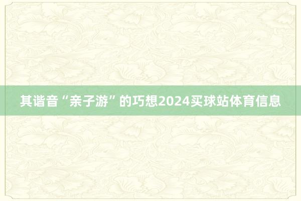 其谐音“亲子游”的巧想2024买球站体育信息