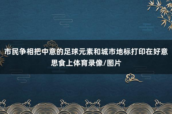 市民争相把中意的足球元素和城市地标打印在好意思食上体育录像/图片