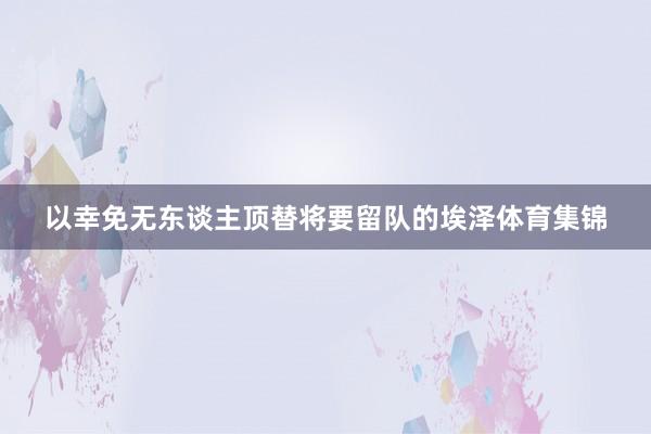 以幸免无东谈主顶替将要留队的埃泽体育集锦